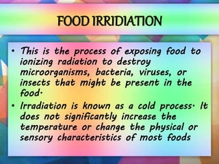 FOOD IRRIDIATION
• This is the process of exposing food to
ionizing radiation to destroy
microorganisms, bacteria, viruses, or
insects that might be present in the
food.
• Irradiation is known as a cold process. It
does not significantly increase the
temperature or change the physical or
sensory characteristics of most foods
 