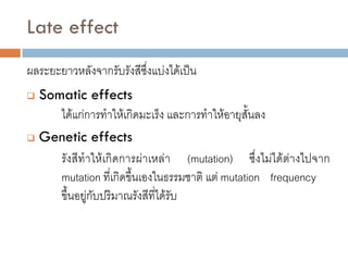 Late effect
ผลระยะยาวหลังจากรับรังสีซึ่งแบ่งได้เป็น
 Somatic effects
     ได้แก่การทาให้เกิดมะเร็ง และการทาให้อายุสั้นลง
 Genetic effects

     รังสีทาให้เกิดการผ่าเหล่า (mutation) ซึ่งไม่ได้ต่างไปจาก
     mutation ที่เกิดขึ้นเองในธรรมชาติ แต่ mutation frequency
     ขึ้นอยู่กับปริมาณรังสีที่ได้รับ
 