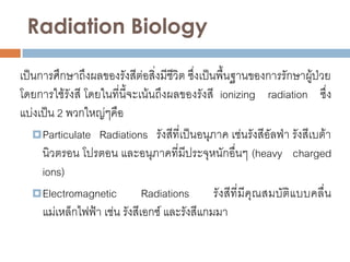 Radiation Biology

เป็นการศึกษาถึงผลของรังสีต่อสิ่งมีชีวิต ซึ่งเป็นพื้นฐานของการรักษาผู้ป่วย
โดยการใช้รังสี โดยในที่นี้จะเน้นถึงผลของรังสี ionizing radiation ซึ่ง
แบ่งเป็น 2 พวกใหญ่ๆคือ
    Particulate Radiations รังสีที่เป็นอนุภาค เช่นรังสีอัลฟ่า รังสีเบต้า
     นิวตรอน โปรตอน และอนุภาคที่มีประจุหนักอื่นๆ (heavy charged
     ions)
    Electromagnetic          Radiations        รังสีที่ มีคุณสมบัติแบบคลื่น
     แม่เหล็กไฟฟ้า เช่น รังสีเอกซ์ และรังสีแกมมา
 