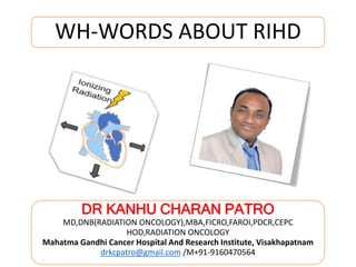 WH-WORDS ABOUT RIHD
DR KANHU CHARAN PATRO
MD,DNB(RADIATION ONCOLOGY),MBA,FICRO,FAROI,PDCR,CEPC
HOD,RADIATION ONCOLOGY
Mahatma Gandhi Cancer Hospital And Research Institute, Visakhapatnam
drkcpatro@gmail.com /M+91-9160470564
 