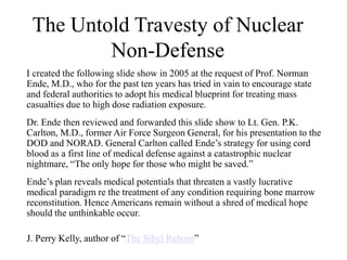 The Untold Travesty of Nuclear
Non-Defense
I created the following slide show in 2005 at the request of Prof. Norman
Ende, M.D., who for the past ten years has tried in vain to encourage state
and federal authorities to adopt his medical blueprint for treating mass
casualties due to high dose radiation exposure.
Dr. Ende then reviewed and forwarded this slide show to Lt. Gen. P.K.
Carlton, M.D., former Air Force Surgeon General, for his presentation to the
DOD and NORAD. General Carlton called Ende’s strategy for using cord
blood as a first line of medical defense against a catastrophic nuclear
nightmare, “The only hope for those who might be saved.”
Ende’s plan reveals medical potentials that threaten a vastly lucrative
medical paradigm re the treatment of any condition requiring bone marrow
reconstitution. Hence Americans remain without a shred of medical hope
should the unthinkable occur.
J. Perry Kelly, author of “The Sibyl Reborn”
 