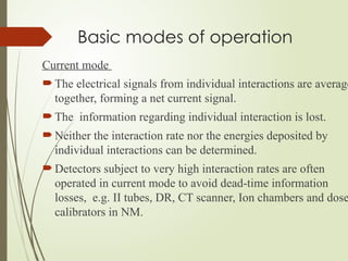 Basic modes of operation
Current mode
 The electrical signals from individual interactions are average
together, forming a net current signal.
 The information regarding individual interaction is lost.
 Neither the interaction rate nor the energies deposited by
individual interactions can be determined.
 Detectors subject to very high interaction rates are often
operated in current mode to avoid dead-time information
losses, e.g. II tubes, DR, CT scanner, Ion chambers and dose
calibrators in NM.
 
