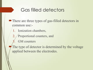 Gas filled detectors
There are three types of gas-filled detectors in
common use:-
1. Ionization chambers,
2. Proportional counters, and
3. GM counters
The type of detector is determined by the voltage
applied between the electrodes.
 