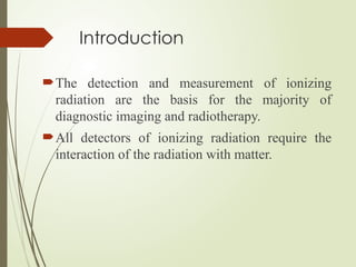 Introduction
The detection and measurement of ionizing
radiation are the basis for the majority of
diagnostic imaging and radiotherapy.
All detectors of ionizing radiation require the
interaction of the radiation with matter.
 