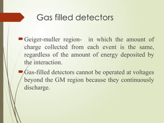 Gas filled detectors
Geiger-muller region- in which the amount of
charge collected from each event is the same,
regardless of the amount of energy deposited by
the interaction.
Gas-filled detectors cannot be operated at voltages
beyond the GM region because they continuously
discharge.
 