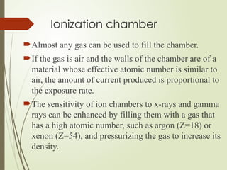 Ionization chamber
Almost any gas can be used to fill the chamber.
If the gas is air and the walls of the chamber are of a
material whose effective atomic number is similar to
air, the amount of current produced is proportional to
the exposure rate.
The sensitivity of ion chambers to x-rays and gamma
rays can be enhanced by filling them with a gas that
has a high atomic number, such as argon (Z=18) or
xenon (Z=54), and pressurizing the gas to increase its
density.
 