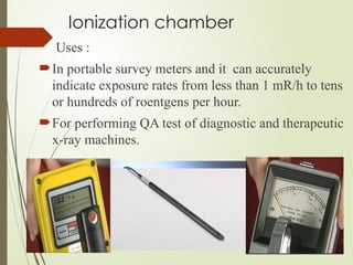 Ionization chamber
Uses :
In portable survey meters and it can accurately
indicate exposure rates from less than 1 mR/h to tens
or hundreds of roentgens per hour.
For performing QA test of diagnostic and therapeutic
x-ray machines.
 