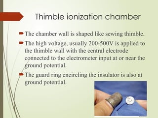 Thimble ionization chamber
The chamber wall is shaped like sewing thimble.
The high voltage, usually 200-500V is applied to
the thimble wall with the central electrode
connected to the electrometer input at or near the
ground potential.
The guard ring encircling the insulator is also at
ground potential.
 