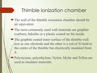 Thimble ionization chamber
The wall of the thimble ionization chamber should be
air equivalent.
The most commonly used wall materials are graphite
(carbon), bakelite or a plastic coated on the inside.
The graphite coated inner surface of the thimble wall
acts as one electrode and the other is a rod of Al held in
the centre of the thimble but electrically insulated from
it.
Polystyrene, polyethylene, Nylon, Mylar and Teflon are
used as insulator materials.
 
