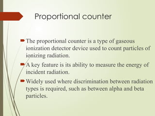 Proportional counter
The proportional counter is a type of gaseous
ionization detector device used to count particles of
ionizing radiation.
A key feature is its ability to measure the energy of
incident radiation.
Widely used where discrimination between radiation
types is required, such as between alpha and beta
particles.
 