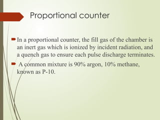 Proportional counter
In a proportional counter, the fill gas of the chamber is
an inert gas which is ionized by incident radiation, and
a quench gas to ensure each pulse discharge terminates.
 A common mixture is 90% argon, 10% methane,
known as P-10.
 