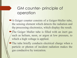 GM counter- principle of
operation
A Geiger counter consists of a Geiger-Muller tube,
the sensing element which detects the radiation and
the processing electronics, which display the result.
The Geiger Muller tube is filled with an inert gas
such as helium, neon, or argon at low pressure, to
which a high voltage is applied.
The tube briefly conducts electrical charge when a
particle or photon of incident radiation makes the
gas conductive by ionization.
 