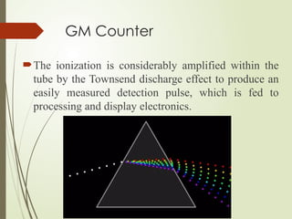 GM Counter
The ionization is considerably amplified within the
tube by the Townsend discharge effect to produce an
easily measured detection pulse, which is fed to
processing and display electronics.
 