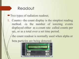 Readout
Two types of radiation readout;
1. Counts:- the count display is the simplest reading
method. -is the number of ionizing events
displayed either as a count rate called counts per
sec, or as a total over a set time period.
- the count readout is normally used when alpha or
beta particles are being detected.
 