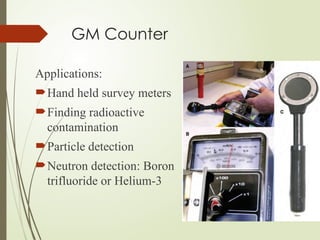 GM Counter
Applications:
Hand held survey meters
Finding radioactive
contamination
Particle detection
Neutron detection: Boron
trifluoride or Helium-3
 
