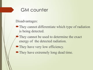 GM counter
Disadvantages:
They cannot differentiate which type of radiation
is being detected.
They cannot be used to determine the exact
energy of the detected radiation.
They have very low efficiency.
They have extremely long dead time.
 