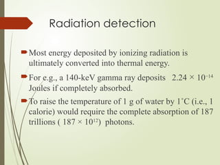 Radiation detection
Most energy deposited by ionizing radiation is
ultimately converted into thermal energy.
For e.g., a 140-keV gamma ray deposits 2.24 × 10−14
Joules if completely absorbed.
To raise the temperature of 1 g of water by 1˚C (i.e., 1
calorie) would require the complete absorption of 187
trillions ( 187 × 1012
) photons.
 