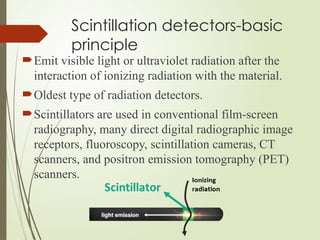 Scintillation detectors-basic
principle
Emit visible light or ultraviolet radiation after the
interaction of ionizing radiation with the material.
Oldest type of radiation detectors.
Scintillators are used in conventional film-screen
radiography, many direct digital radiographic image
receptors, fluoroscopy, scintillation cameras, CT
scanners, and positron emission tomography (PET)
scanners.
 