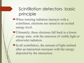 Scintillation detectors- basic
principle
When ionizing radiation interacts with a
scintillator, electrons are raised to an excited
energy level.
Ultimately, these electrons fall back to a lower
energy state, with the emission of visible light or
ultraviolet radiation.
In all scintillators, the amount of light emitted
after an interaction increases with the energy
deposited by the interaction.
 