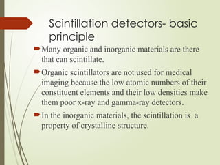Scintillation detectors- basic
principle
Many organic and inorganic materials are there
that can scintillate.
Organic scintillators are not used for medical
imaging because the low atomic numbers of their
constituent elements and their low densities make
them poor x-ray and gamma-ray detectors.
In the inorganic materials, the scintillation is a
property of crystalline structure.
 