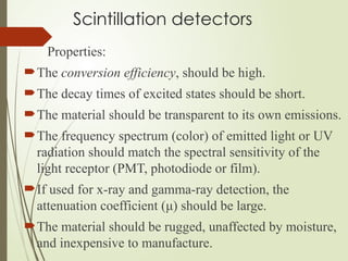 Scintillation detectors
Properties:
The conversion efficiency, should be high.
The decay times of excited states should be short.
The material should be transparent to its own emissions.
The frequency spectrum (color) of emitted light or UV
radiation should match the spectral sensitivity of the
light receptor (PMT, photodiode or film).
If used for x-ray and gamma-ray detection, the
attenuation coefficient (μ) should be large.
The material should be rugged, unaffected by moisture,
and inexpensive to manufacture.
 