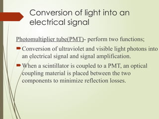 Conversion of light into an
electrical signal
Photomultiplier tube(PMT)- perform two functions;
Conversion of ultraviolet and visible light photons into
an electrical signal and signal amplification.
When a scintillator is coupled to a PMT, an optical
coupling material is placed between the two
components to minimize reflection losses.
 