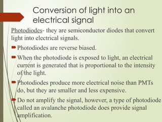 Conversion of light into an
electrical signal
Photodiodes- they are semiconductor diodes that convert
light into electrical signals.
Photodiodes are reverse biased.
When the photodiode is exposed to light, an electrical
current is generated that is proportional to the intensity
of the light.
Photodiodes produce more electrical noise than PMTs
do, but they are smaller and less expensive.
Do not amplify the signal, however, a type of photodiode
called an avalanche photodiode does provide signal
amplification.
 