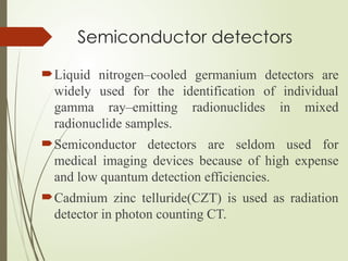 Semiconductor detectors
Liquid nitrogen–cooled germanium detectors are
widely used for the identification of individual
gamma ray–emitting radionuclides in mixed
radionuclide samples.
Semiconductor detectors are seldom used for
medical imaging devices because of high expense
and low quantum detection efficiencies.
Cadmium zinc telluride(CZT) is used as radiation
detector in photon counting CT.
 