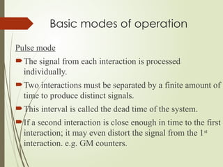 Basic modes of operation
Pulse mode
The signal from each interaction is processed
individually.
Two interactions must be separated by a finite amount of
time to produce distinct signals.
This interval is called the dead time of the system.
If a second interaction is close enough in time to the first
interaction; it may even distort the signal from the 1st
interaction. e.g. GM counters.
 