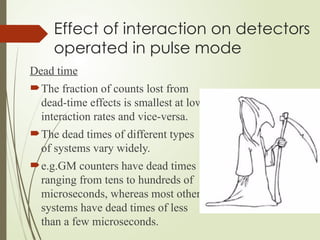 Effect of interaction on detectors
operated in pulse mode
Dead time
The fraction of counts lost from
dead-time effects is smallest at low
interaction rates and vice-versa.
The dead times of different types
of systems vary widely.
e.g.GM counters have dead times
ranging from tens to hundreds of
microseconds, whereas most other
systems have dead times of less
than a few microseconds.
 