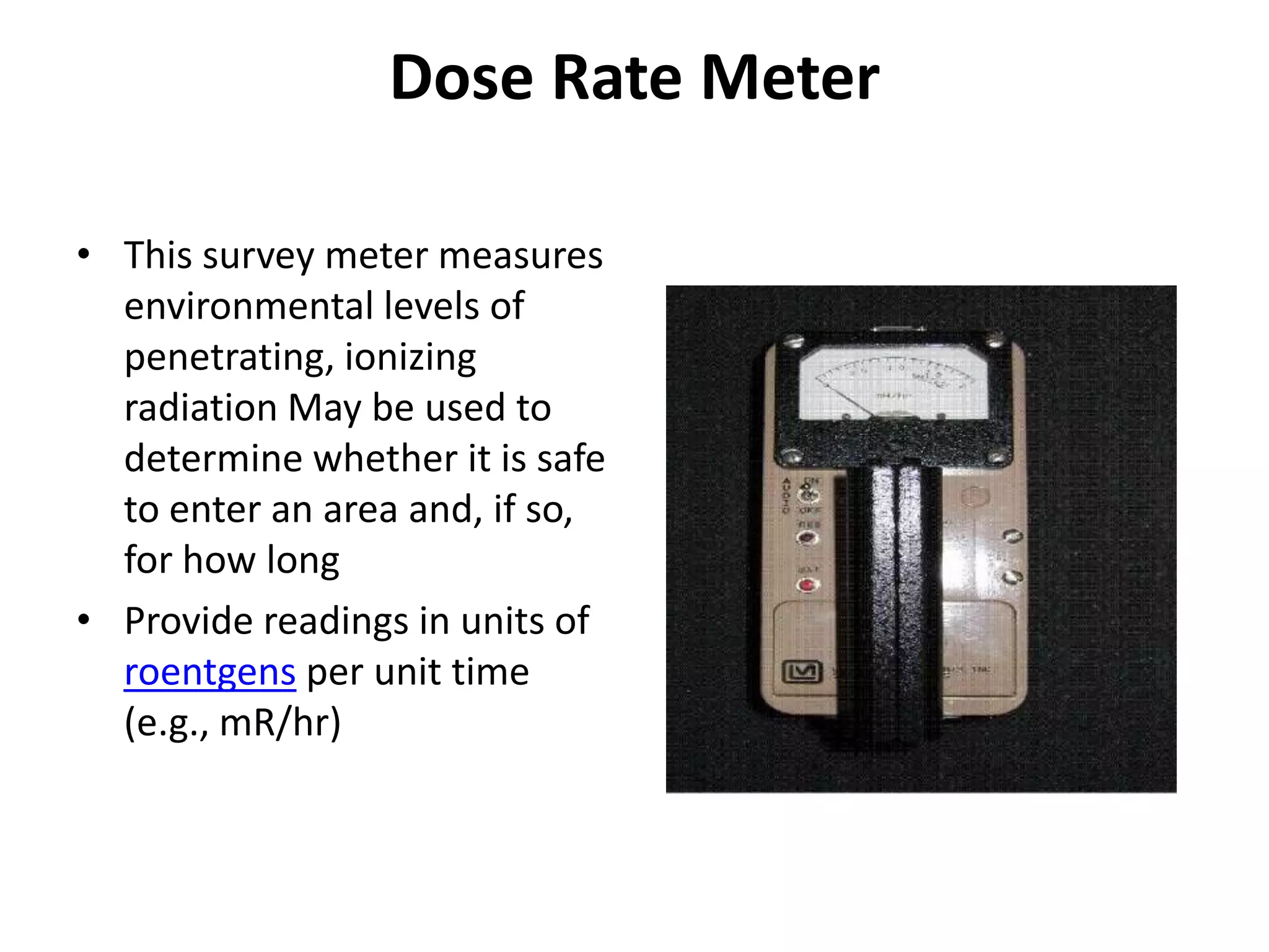 Dose Rate MeterThis survey meter measures environmental levels of penetrating, ionizing radiation May be used to determine whether it is safe to enter an area and, if so, for how long Provide readings in units of roentgens per unit time (e.g., mR/hr) 