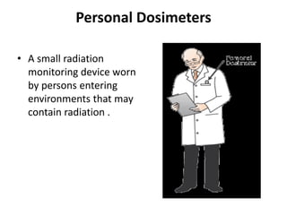 Personal DosimetersA small radiation monitoring device worn by persons entering environments that may contain radiation .
