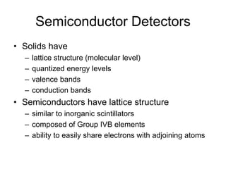 Semiconductor Detectors
• Solids have
– lattice structure (molecular level)
– quantized energy levels
– valence bands
– conduction bands
• Semiconductors have lattice structure
– similar to inorganic scintillators
– composed of Group IVB elements
– ability to easily share electrons with adjoining atoms
 