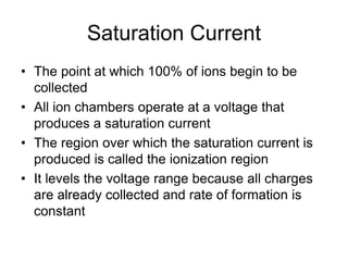 Saturation Current
• The point at which 100% of ions begin to be
collected
• All ion chambers operate at a voltage that
produces a saturation current
• The region over which the saturation current is
produced is called the ionization region
• It levels the voltage range because all charges
are already collected and rate of formation is
constant
 