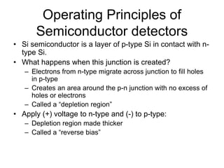 Operating Principles of
Semiconductor detectors
• Si semiconductor is a layer of p-type Si in contact with n-
type Si.
• What happens when this junction is created?
– Electrons from n-type migrate across junction to fill holes
in p-type
– Creates an area around the p-n junction with no excess of
holes or electrons
– Called a “depletion region”
• Apply (+) voltage to n-type and (-) to p-type:
– Depletion region made thicker
– Called a “reverse bias”
 