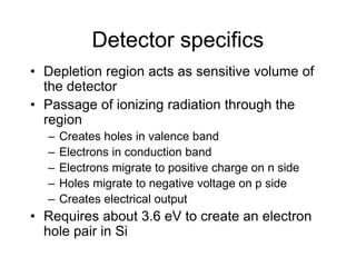 Detector specifics
• Depletion region acts as sensitive volume of
the detector
• Passage of ionizing radiation through the
region
– Creates holes in valence band
– Electrons in conduction band
– Electrons migrate to positive charge on n side
– Holes migrate to negative voltage on p side
– Creates electrical output
• Requires about 3.6 eV to create an electron
hole pair in Si
 