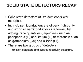SOLID STATE DETECTORS RECAP
• Solid state detectors utilize semiconductor
materials.
• Intrinsic semiconductors are of very high purity
and extrinsic semiconductors are formed by
adding trace quantities (impurities) such as
phosphorus (P) and lithium (Li) to materials such
as germanium (Ge) and silicon (Si).
• There are two groups of detectors:
– junction detectors and bulk conductivity detectors.
 