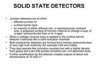 SOLID STATE DETECTORS
• Junction detectors are of either
– diffused junction or
– surface barrier type:
– an impurity is either diffused into, or spontaneously oxidized
onto, a prepared surface of intrinsic material to change a layer of
‘p-type’ semiconductor from or to ‘n-type’.
• When a voltage (reverse bias) is applied to the surface barrier
detector it behaves like a solid ionization chamber.
• Bulk conductivity detectors are formed from intrinsic semiconductors
of very high bulk resistivity (for example CdS and CdSe).
• They also operate like ionization counters but with a higher density
than gases and a ten-fold greater ionization per unit absorbed dose.
• Further amplification by the detector creates outputs of about one
microampere at 10 mSv·h–1
 