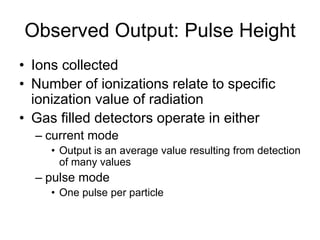 Observed Output: Pulse Height
• Ions collected
• Number of ionizations relate to specific
ionization value of radiation
• Gas filled detectors operate in either
– current mode
• Output is an average value resulting from detection
of many values
– pulse mode
• One pulse per particle
 