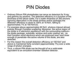 PIN Diodes
• Ordinary Silicon PIN photodiodes can serve as detectors for X-ray
and gamma ray photons. The detection efficiency is a function of the
thickness of the silicon wafer. For a wafer thickness of 300 microns
(ignoring attenuation in the diode window and/or package) the
detection efficiency is close to 100% at 10 KeV, falling to
approximately 1% at 150 KeV(3).
• For energies above approximately 60 KeV, photons interact almost
entirely through Compton scattering. Moreover, the active region of
the diode is in electronic equilibrium with the surrounding medium--
the diode package, substrate, window and outer coating, etc., so
that Compton recoil electrons which are produced near--and close
enough to penetrate--the active volume of the diode, are also
detected.
• For this reason the overall detection efficiency at 150 KeV and
above is maintained fairly constant (approximately 1%) over a wide
range of photon energies.
• Thus, a silicon PIN diode can be thought of as a solid-state
equivalent to an ionization-chamber radiation detector.
 