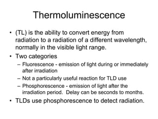 Thermoluminescence
• (TL) is the ability to convert energy from
radiation to a radiation of a different wavelength,
normally in the visible light range.
• Two categories
– Fluorescence - emission of light during or immediately
after irradiation
– Not a particularly useful reaction for TLD use
– Phosphorescence - emission of light after the
irradiation period. Delay can be seconds to months.
• TLDs use phosphorescence to detect radiation.
 