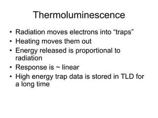 Thermoluminescence
• Radiation moves electrons into “traps”
• Heating moves them out
• Energy released is proportional to
radiation
• Response is ~ linear
• High energy trap data is stored in TLD for
a long time
 