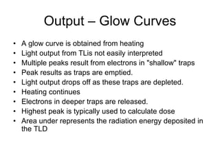 Output – Glow Curves
• A glow curve is obtained from heating
• Light output from TLis not easily interpreted
• Multiple peaks result from electrons in "shallow" traps
• Peak results as traps are emptied.
• Light output drops off as these traps are depleted.
• Heating continues
• Electrons in deeper traps are released.
• Highest peak is typically used to calculate dose
• Area under represents the radiation energy deposited in
the TLD
 