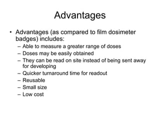 Advantages
• Advantages (as compared to film dosimeter
badges) includes:
– Able to measure a greater range of doses
– Doses may be easily obtained
– They can be read on site instead of being sent away
for developing
– Quicker turnaround time for readout
– Reusable
– Small size
– Low cost
 