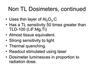 Non TL Dosimeters, continued
• Uses thin layer of Al2O3:C
• Has a TL sensitivity 50 times greater than
TLD-100 (LiF:Mg,Ti)
• Almost tissue equivalent.
• Strong sensitivity to light
• Thermal quenching.
• Readout stimulated using laser
• Dosimeter luminesces in proportion to
radiation dose.
 