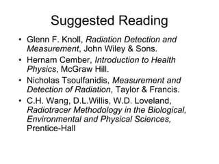 Suggested Reading
• Glenn F. Knoll, Radiation Detection and
Measurement, John Wiley & Sons.
• Hernam Cember, Introduction to Health
Physics, McGraw Hill.
• Nicholas Tsoulfanidis, Measurement and
Detection of Radiation, Taylor & Francis.
• C.H. Wang, D.L.Willis, W.D. Loveland,
Radiotracer Methodology in the Biological,
Environmental and Physical Sciences,
Prentice-Hall
 