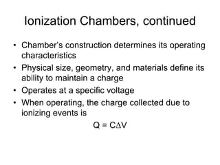 Ionization Chambers, continued
• Chamber’s construction determines its operating
characteristics
• Physical size, geometry, and materials define its
ability to maintain a charge
• Operates at a specific voltage
• When operating, the charge collected due to
ionizing events is
Q = CΔV
 