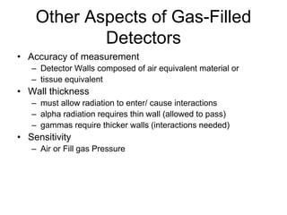Other Aspects of Gas-Filled
Detectors
• Accuracy of measurement
– Detector Walls composed of air equivalent material or
– tissue equivalent
• Wall thickness
– must allow radiation to enter/ cause interactions
– alpha radiation requires thin wall (allowed to pass)
– gammas require thicker walls (interactions needed)
• Sensitivity
– Air or Fill gas Pressure
 