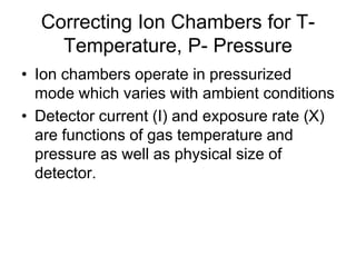 Correcting Ion Chambers for T-
Temperature, P- Pressure
• Ion chambers operate in pressurized
mode which varies with ambient conditions
• Detector current (I) and exposure rate (X)
are functions of gas temperature and
pressure as well as physical size of
detector.
 
