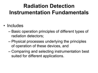 Radiation Detection
Instrumentation Fundamentals
• Includes
– Basic operation principles of different types of
radiation detectors;
– Physical processes underlying the principles
of operation of these devices, and
– Comparing and selecting instrumentation best
suited for different applications.
 